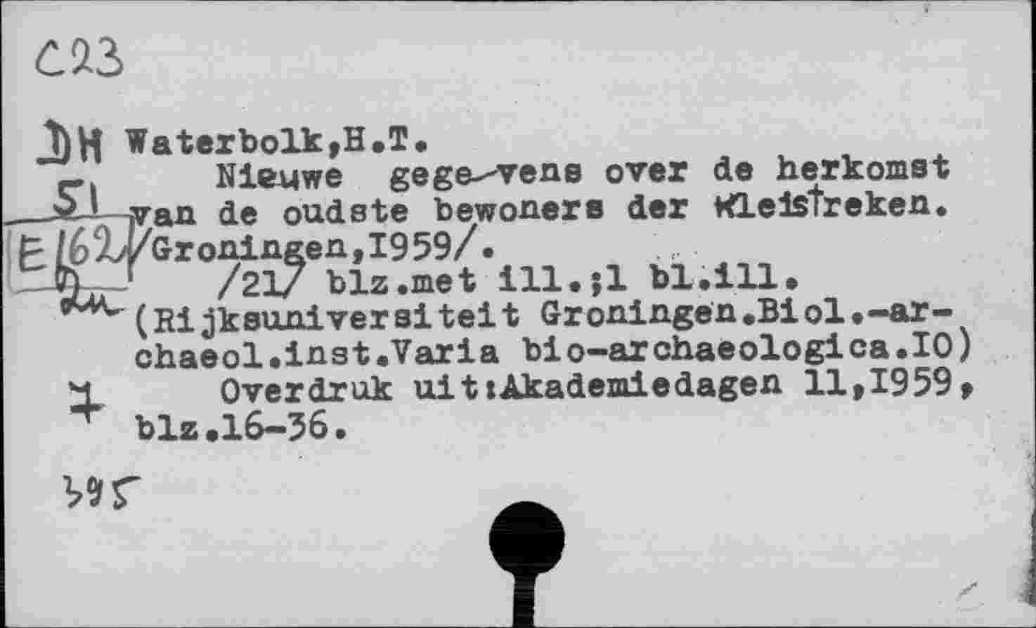 ﻿J)W Waterbolk,H.T.	,
_ Nleuwe gegebene over de nerkomst van de oudste bewoners der WlelsTreken.
- /6%*/Groningen, 1959/.
'K r /21/ blz.met ill.jl bl.ill.
(Rijkeunivereitelt Groningen.Biol.-ar-chaeol.inst.Varia bio-archaeologica.IO) Overdruk aitlAkademiedagen 11,1959, blz.16-36.